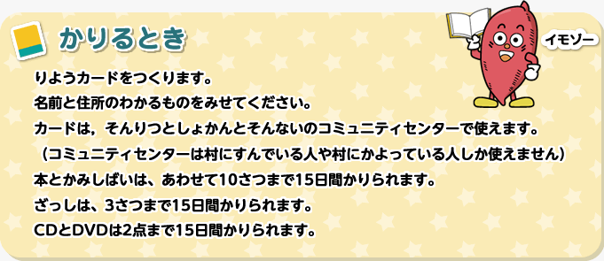 かりるとき　りようカードをつくります。名前と住所のわかるものをみせてください。カードは，そんりつとしょかんとそんないのコミュニティセンターで使えます。（コミュニティセンターは村にすんでいる人や村にかよっている人しか使えません）本とかみしばいは、あわせて10さつまで15日間かりられます。ざっしは、3さつまで8日間かりられます。CDとDVDは2点まで8日間かりられます。