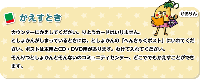 かえすとき　カウンターにかえしてください。りようカードはいりません。としょかんがしまっているときには、としょかんの「へんきゃくポスト」にいれてください。ポストは本用とCD・DVD用があります。わけて入れてください。そんりつとしょかんとそんないのコミュニティセンター、どこででもかえすことができます。