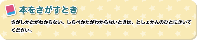 本をさがすとき　さがしかたがわからない、しらべかたがわからないときは、としょかんのひとにきいてください。