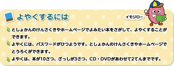 よやくするには　としょかんのけんさくきやホームページでよみたい本をさがして、よやくすることができます。よやくには、パスワードがひつようです。としょかんのけんさくきやホームページでとうろくができます。よやくは、本が10さつ、ざっしが3さつ、CD・DVDがあわせて2てんまでです。