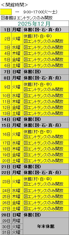 2025年12月は照明入替工事のため、図書館はエントランスのみ開放しおります。
1日は図書館・石神・真崎・舟石川がお休みです。
2日は村松・白方・中丸がお休みです。
7日は図書館がお休みです。
8日は図書館・石神・真崎・舟石川がお休みです。
9日は村松・白方・中丸がお休みです。
14日は図書館がお休みです。
15日は図書館・石神・真崎・舟石川がお休みです。
16日は村松・白方・中丸がお休みです。
21日日は図書館がお休みです。
22日は図書館・石神・真崎・舟石川がお休みです。
23日は村松・白方・中丸がお休みです。
28日は図書館がお休みです。
29日は年末年始のため図書簡がお休みです。
図書館のエントランスの開放時間は,毎週火曜から土曜の午前9時00分から午後5時までです。